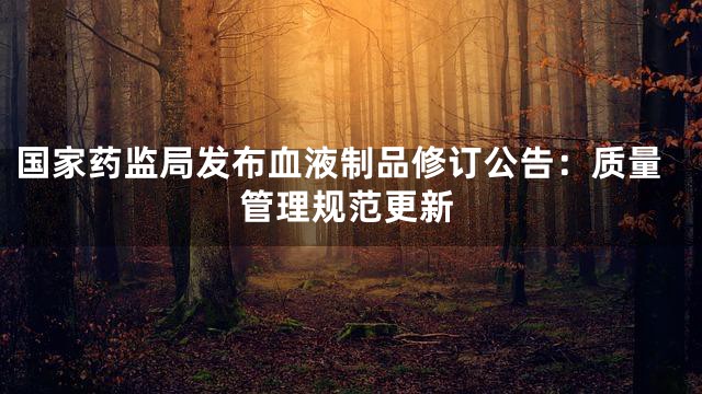 国家药监局发布血液制品修订公告：质量管理规范更新