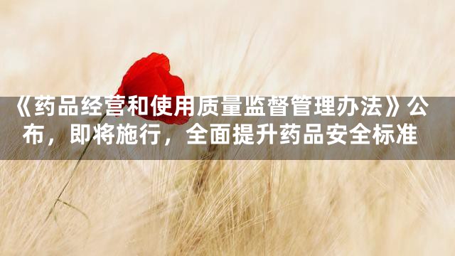 《药品经营和使用质量监督管理办法》公布，即将施行，全面提升药品安全标准