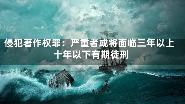 侵犯著作权罪：严重者或将面临三年以上十年以下有期徒刑