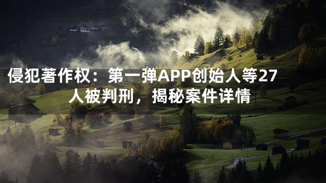 侵犯著作权：第一弹APP创始人等27人被判刑，揭秘案件详情