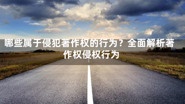 哪些属于侵犯著作权的行为？全面解析著作权侵权行为