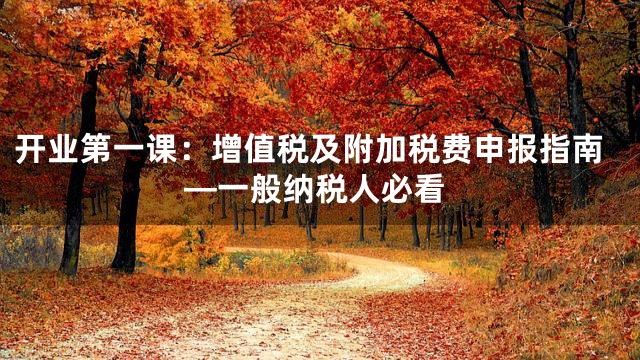 开业第一课：增值税及附加税费申报指南—一般纳税人必看