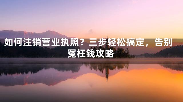 如何注销营业执照？三步轻松搞定，告别冤枉钱攻略