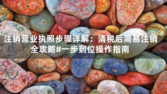 注销营业执照步骤详解：清税后简易注销全攻略#一步到位操作指南