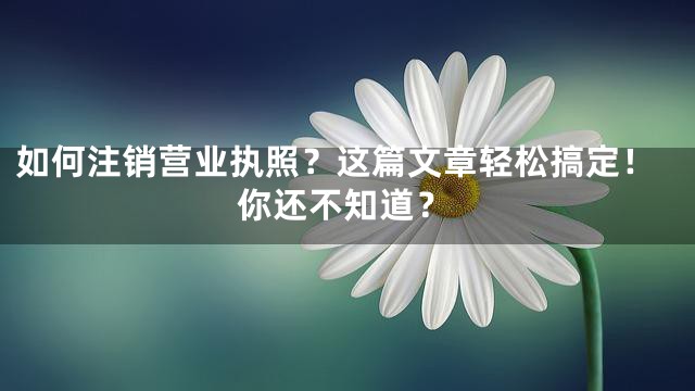 如何注销营业执照？这篇文章轻松搞定！你还不知道？