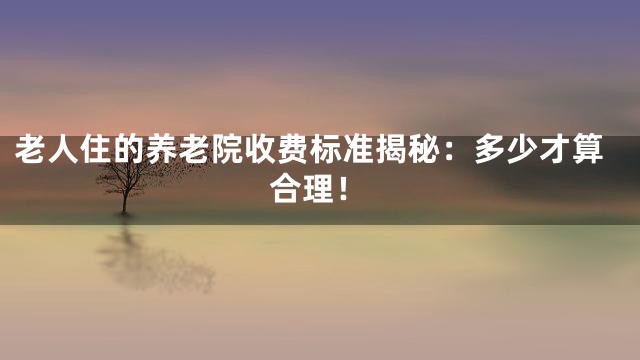 老人住的养老院收费标准揭秘：多少才算合理！