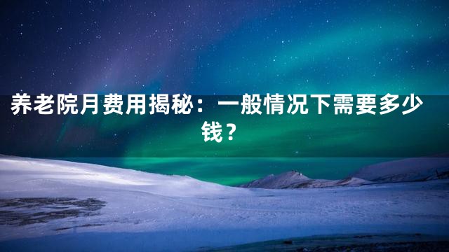 养老院月费用揭秘：一般情况下需要多少钱？
