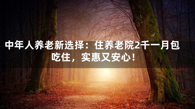 中年人养老新选择：住养老院2千一月包吃住，实惠又安心！