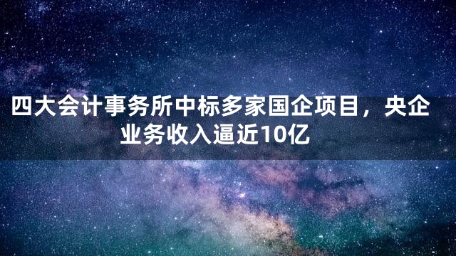 四大会计事务所中标多家国企项目，央企业务收入逼近10亿