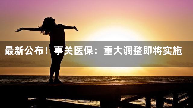 最新公布！事关医保：重大调整即将实施