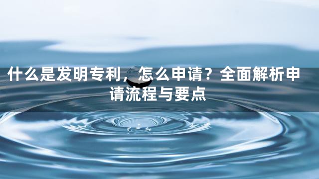 什么是发明专利，怎么申请？全面解析申请流程与要点