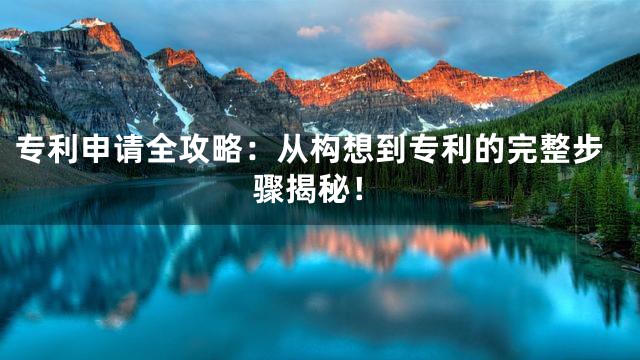 专利申请全攻略：从构想到专利的完整步骤揭秘！