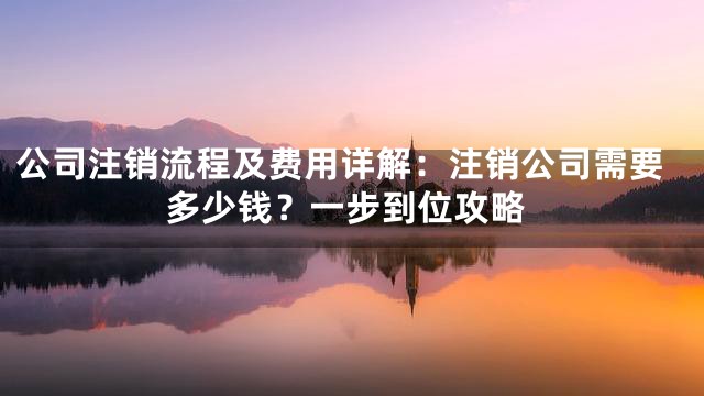 公司注销流程及费用详解：注销公司需要多少钱？一步到位攻略