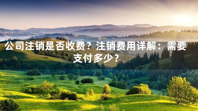 公司注销是否收费？注销费用详解：需要支付多少？