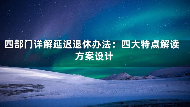 四部门详解延迟退休办法：四大特点解读方案设计