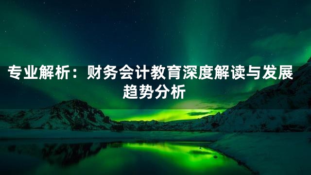 专业解析：财务会计教育深度解读与发展趋势分析