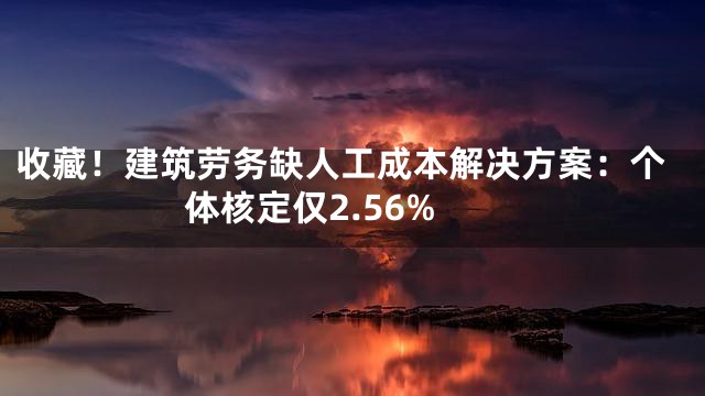 收藏！建筑劳务缺人工成本解决方案：个体核定仅2.56%