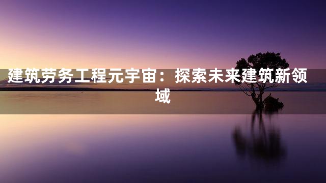 建筑劳务工程元宇宙：探索未来建筑新领域