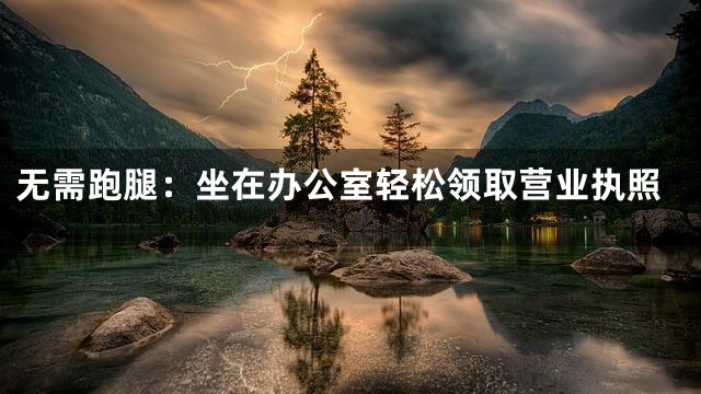 无需跑腿：坐在办公室轻松领取营业执照