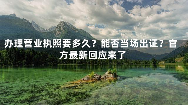 办理营业执照要多久？能否当场出证？官方最新回应来了