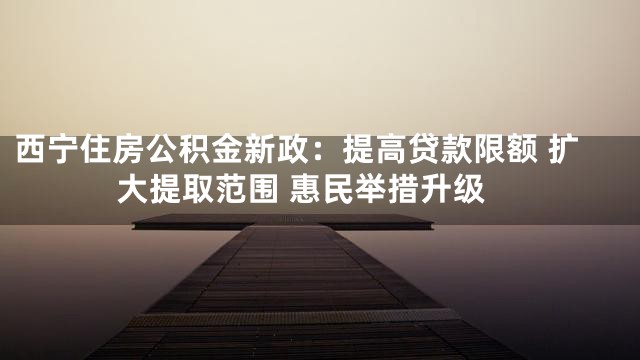 西宁住房公积金新政：提高贷款限额 扩大提取范围 惠民举措升级