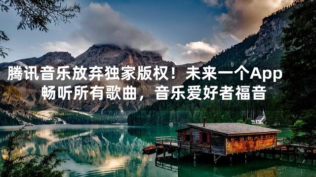 腾讯音乐放弃独家版权！未来一个App畅听所有歌曲，音乐爱好者福音
