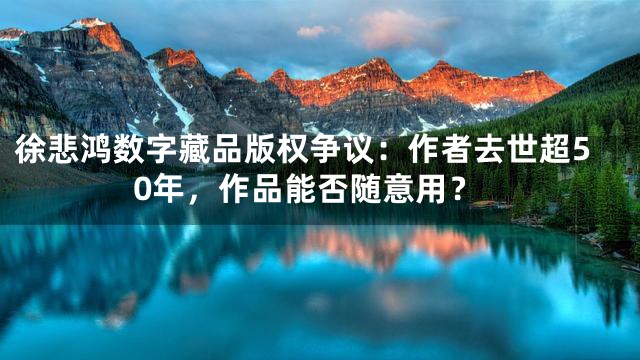 徐悲鸿数字藏品版权争议：作者去世超50年，作品能否随意用？