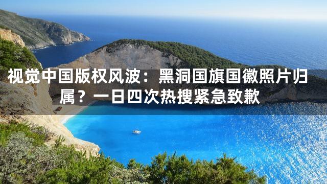 视觉中国版权风波：黑洞国旗国徽照片归属？一日四次热搜紧急致歉