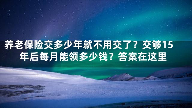 养老保险交多少年就不用交了？交够15年后每月能领多少钱？答案在这里