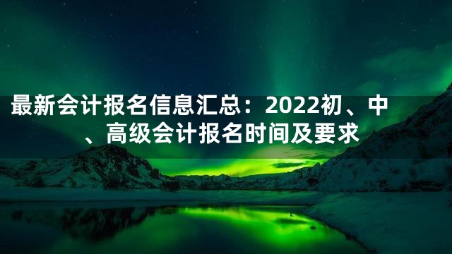 最新会计报名信息汇总：2022初、中、高级会计报名时间及要求