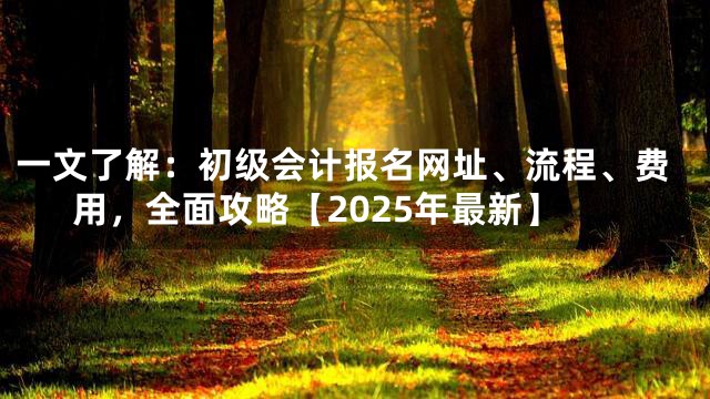一文了解：初级会计报名网址、流程、费用，全面攻略【2025年最新】