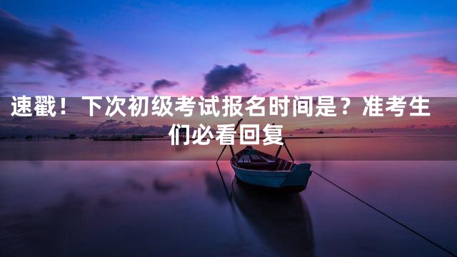 速戳！下次初级考试报名时间是？准考生们必看回复