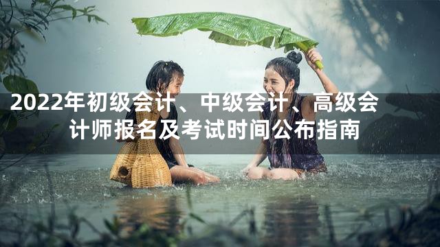 2022年初级会计、中级会计、高级会计师报名及考试时间公布指南