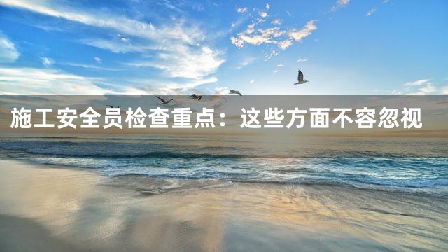 施工安全员检查重点：这些方面不容忽视