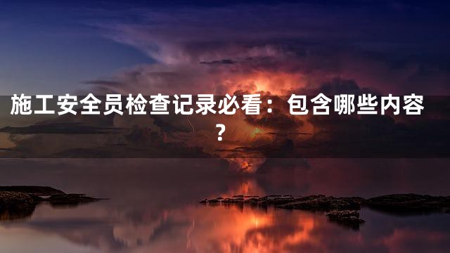 施工安全员检查记录必看：包含哪些内容？