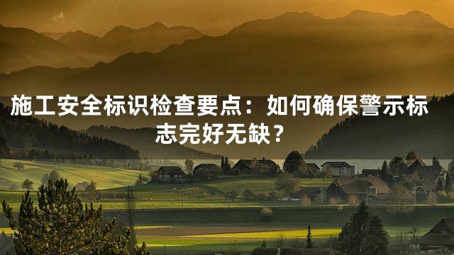 施工安全标识检查要点：如何确保警示标志完好无缺？