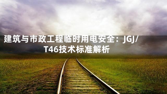 建筑与市政工程临时用电安全：JGJ/T46技术标准解析