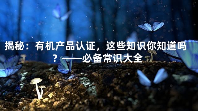 揭秘：有机产品认证，这些知识你知道吗？——必备常识大全