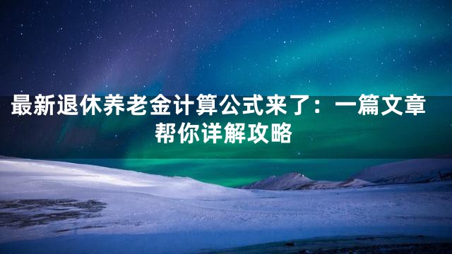 最新退休养老金计算公式来了：一篇文章帮你详解攻略