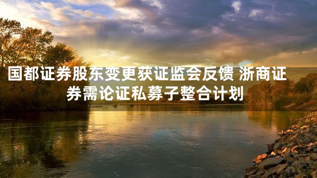 国都证券股东变更获证监会反馈 浙商证券需论证私募子整合计划