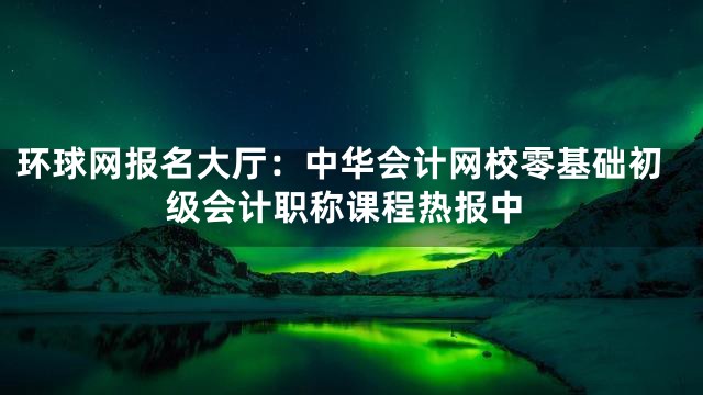 环球网报名大厅：中华会计网校零基础初级会计职称课程热报中