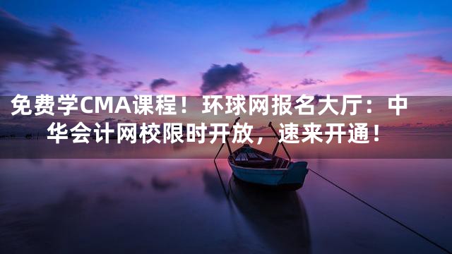 免费学CMA课程！环球网报名大厅：中华会计网校限时开放，速来开通！