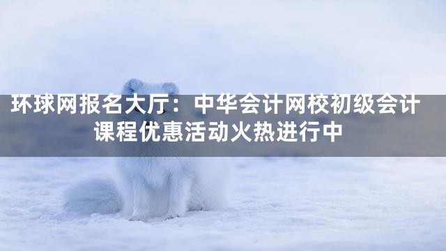环球网报名大厅：中华会计网校初级会计课程优惠活动火热进行中