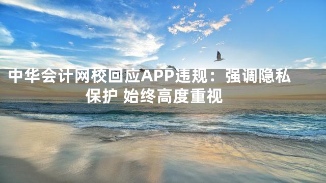中华会计网校回应APP违规：强调隐私保护 始终高度重视