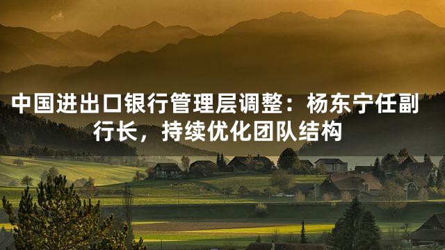 中国进出口银行管理层调整：杨东宁任副行长，持续优化团队结构
