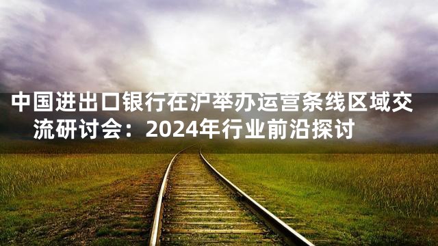 中国进出口银行在沪举办运营条线区域交流研讨会：2024年行业前沿探讨