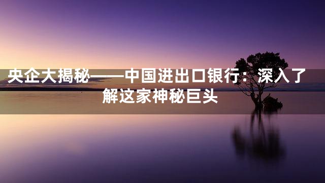央企大揭秘——中国进出口银行：深入了解这家神秘巨头