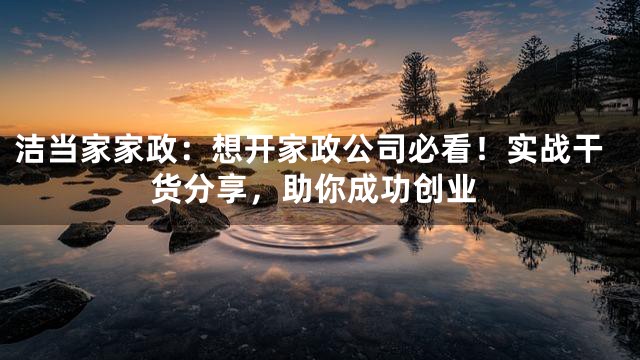 洁当家家政：想开家政公司必看！实战干货分享，助你成功创业