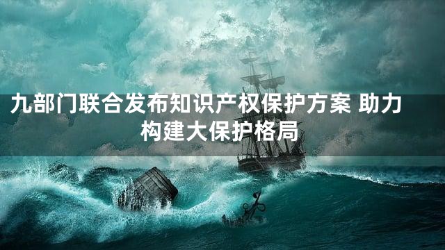 九部门联合发布知识产权保护方案 助力构建大保护格局