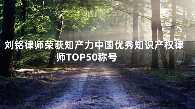 刘铭律师荣获知产力中国优秀知识产权律师TOP50称号